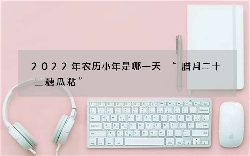 2022年农历小年是哪一天 &ldquo;腊月二十三糖瓜粘&rdquo;